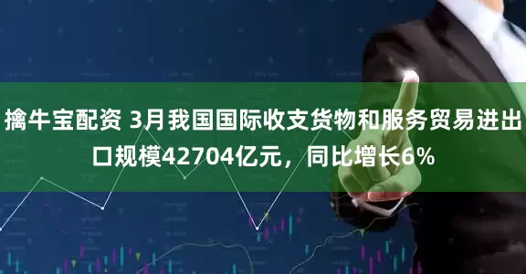 擒牛宝配资 3月我国国际收支货物和服务贸易进出口规模42704亿元，同比增长6%
