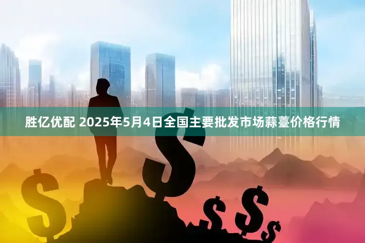 胜亿优配 2025年5月4日全国主要批发市场蒜薹价格行情