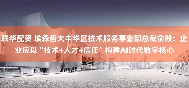 联华配资 埃森哲大中华区技术服务事业部总裁俞毅：企业应以“技术+人才+信任”构建AI时代数字核心