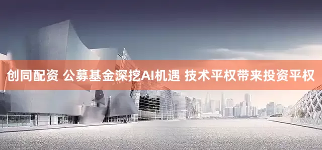 创同配资 公募基金深挖AI机遇 技术平权带来投资平权