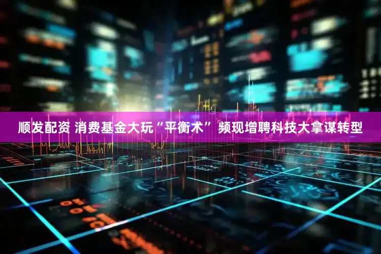 顺发配资 消费基金大玩“平衡术” 频现增聘科技大拿谋转型