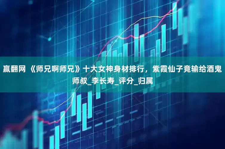 赢翻网 《师兄啊师兄》十大女神身材排行，紫霞仙子竟输给酒鬼师叔_李长寿_评分_归属