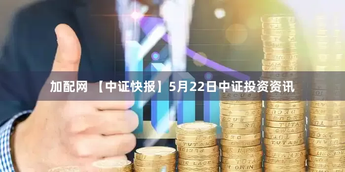 加配网 【中证快报】5月22日中证投资资讯