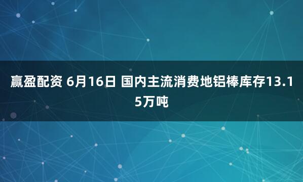 赢盈配资 6月16日 国内主流消费地铝棒库存13.15万吨