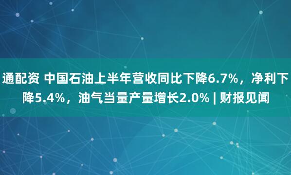 通配资 中国石油上半年营收同比下降6.7%，净利下降5.4%，油气当量产量增长2.0% | 财报见闻