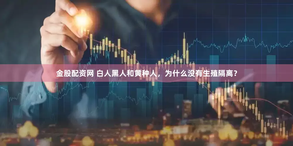 金股配资网 白人黑人和黄种人，为什么没有生殖隔离？
