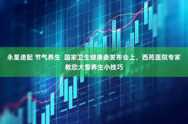 永星速配 节气养生  国家卫生健康委发布会上，西苑医院专家教您大雪养生小技巧
