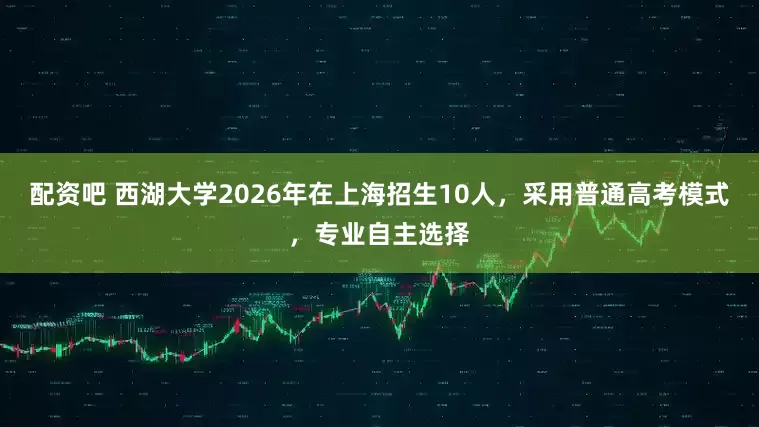 配资吧 西湖大学2026年在上海招生10人，采用普通高考模式，专业自主选择