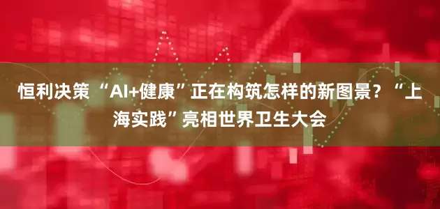恒利决策 “AI+健康”正在构筑怎样的新图景？“上海实践”亮相世界卫生大会